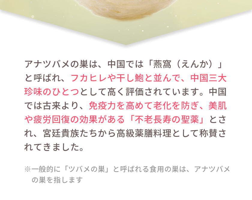 アナツバメの巣は、中国では「燕窩（えんか）」と呼ばれ、フカヒレや干し鮑と並んで、中国三大珍味のひとつとして高く評価されています。中国では古来より、免疫力を高めて老化を防ぎ、美肌や疲労回復の効果がある「不老長寿の聖薬」とされ、宮廷貴族たちから高級薬膳料理として称賛されてきました。※一般的に「ツバメの巣」と呼ばれる食用の巣は、アナツバメの巣を指します