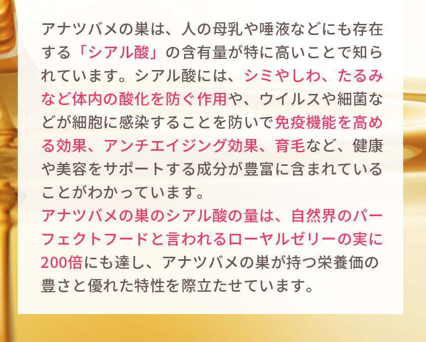 アナツバメの巣は、人の母乳や唾液などにも存在する「シアル酸」の含有量が特に高いことで知られています。シアル酸には、シミやしわ、たるみなど体内の酸化を防ぐ作用や、ウイルスや細菌などが細胞に感染することを防いで免疫機能を高める効果、アンチエイジング効果、育毛など、健康や美容をサポートする成分が豊富に含まれていることがわかっています。アナツバメの巣のシアル酸の量は、自然界のパーフェクトフードと言われるローヤルゼリーの実に200倍にも達し、アナツバメの巣が持つ栄養価の豊さと優れた特性を際立たせています。