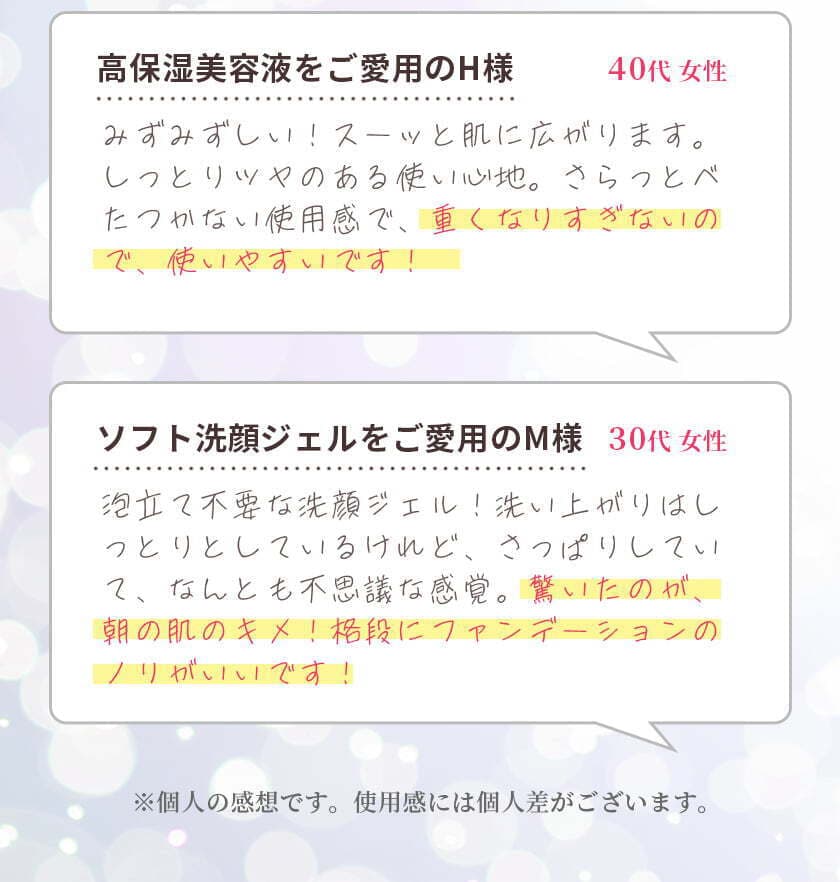 高保湿美容液をご愛用のH様　40代女性　みずみずしい！スーッと肌に広がります。しっとりツヤのある使い心地。さらっとべたつかない使用感で、重くなりすぎないので、使いやすいです！　ソフト洗顔ジェルをご愛用のM様　30代女性　泡立て不要な洗顔ジェル！洗い上がりはしっとりとしているけれど、さっぱりしていて、なんとも不思議な感覚。驚いたのが、朝の肌のキメ！格段にファンデーションのノリがいいです！　※個人の感想です。使用感には個人差がございます。