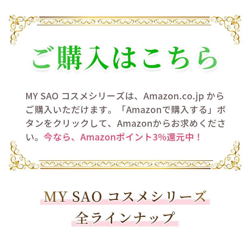 ご購入はこちら　MY SAO コスメシリーズは、Amazon.co.jp からご購入いただけます。「Amazonで購入する」ボタンをクリックして、Amazonからお求めください。今なら、Amazonポイント3%還元中！